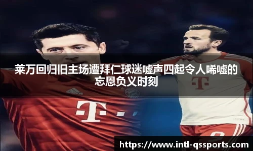 莱万回归旧主场遭拜仁球迷嘘声四起令人唏嘘的忘恩负义时刻